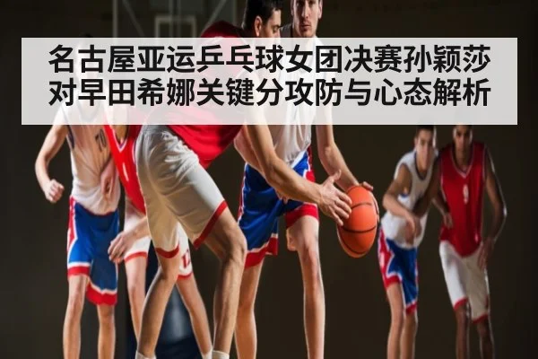 名古屋亚运乒乓球女团决赛孙颖莎对早田希娜关键分攻防与心态解析