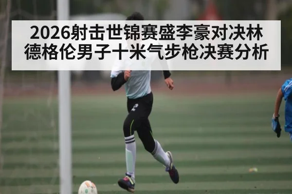 2026射击世锦赛盛李豪对决林德格伦男子十米气步枪决赛分析