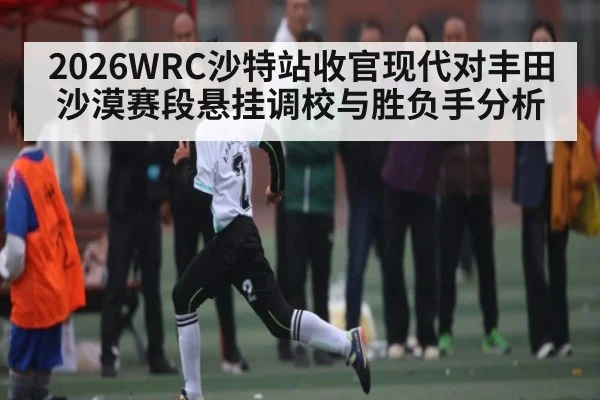 2026WRC沙特站收官现代对丰田沙漠赛段悬挂调校与胜负手分析